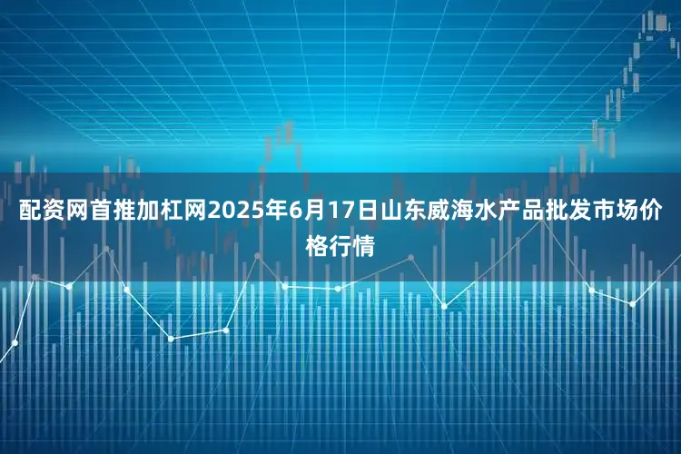 配资网首推加杠网2025年6月17日山东威海水产品批发市场价格行情