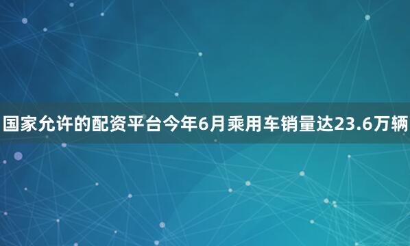 国家允许的配资平台今年6月乘用车销量达23.6万辆