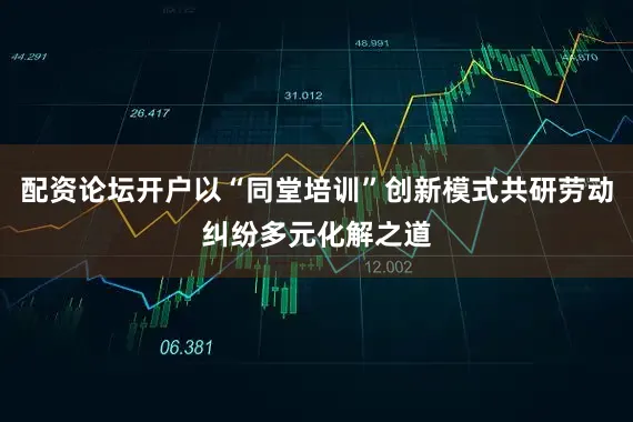 配资论坛开户以“同堂培训”创新模式共研劳动纠纷多元化解之道