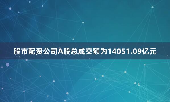股市配资公司A股总成交额为14051.09亿元