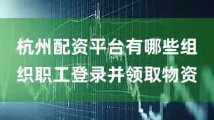 杭州配资平台有哪些组织职工登录并领取物资