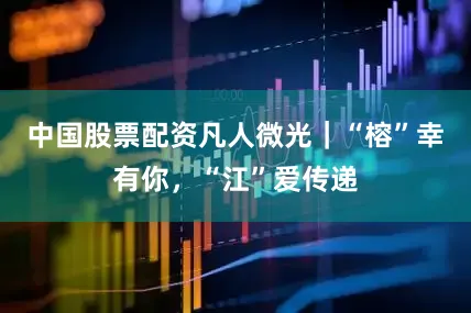 中国股票配资凡人微光｜“榕”幸有你，“江”爱传递