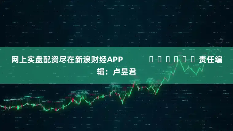 网上实盘配资尽在新浪财经APP            						责任编辑：卢昱君