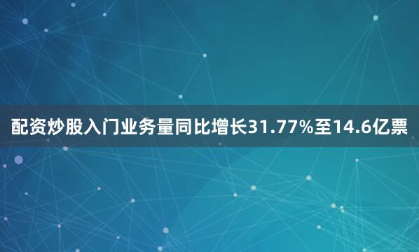 配资炒股入门业务量同比增长31.77%至14.6亿票