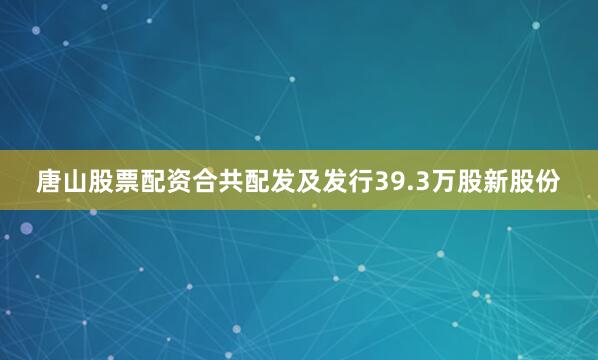 唐山股票配资合共配发及发行39.3万股新股份