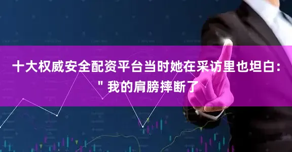 十大权威安全配资平台当时她在采访里也坦白：＂我的肩膀摔断了