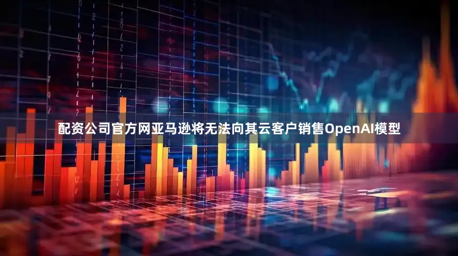 配资公司官方网亚马逊将无法向其云客户销售OpenAI模型