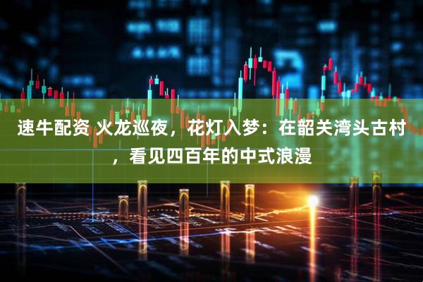 速牛配资 火龙巡夜，花灯入梦：在韶关湾头古村，看见四百年的中式浪漫