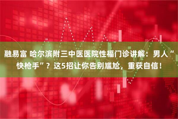 融易富 哈尔滨附三中医医院性福门诊讲解：男人“快枪手”？这5招让你告别尴尬，重获自信！