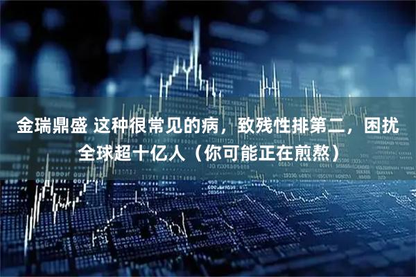 金瑞鼎盛 这种很常见的病，致残性排第二，困扰全球超十亿人（你可能正在煎熬）
