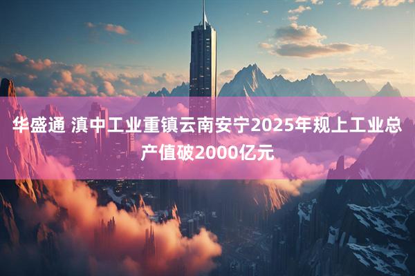 华盛通 滇中工业重镇云南安宁2025年规上工业总产值破2000亿元