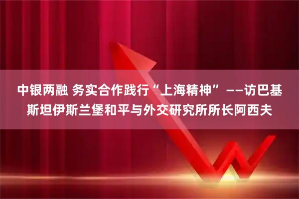中银两融 务实合作践行“上海精神” ——访巴基斯坦伊斯兰堡和平与外交研究所所长阿西夫