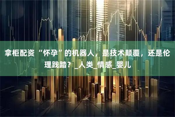 拿柜配资 “怀孕”的机器人,是技术颠覆,还是伦理践踏?_人类_情感_婴儿