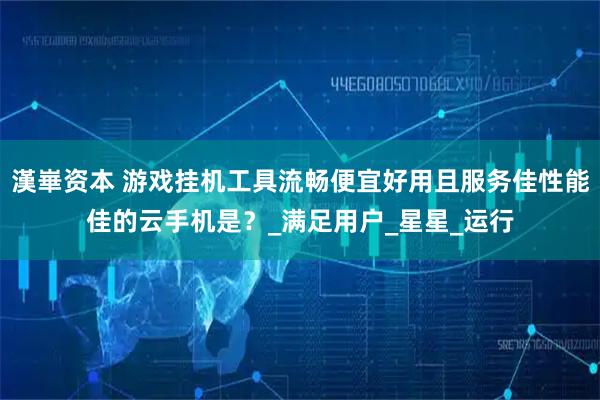 漢崋资本 游戏挂机工具流畅便宜好用且服务佳性能佳的云手机是?_满足用户_星星_运行