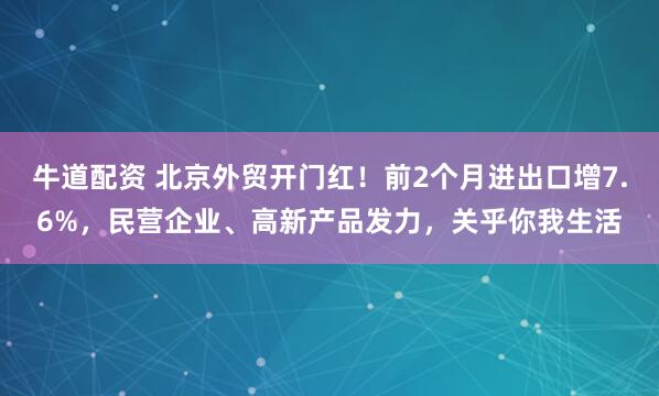 牛道配资 北京外贸开门红！前2个月进出口增7.6%，民营企业、高新产品发力，关乎你我生活