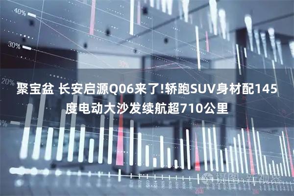 聚宝盆 长安启源Q06来了!轿跑SUV身材配145度电动大沙发续航超710公里