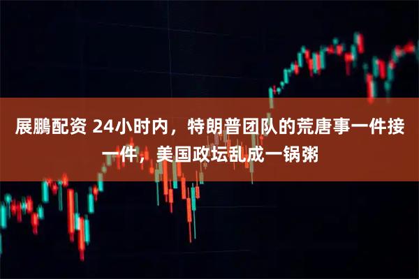 展鵬配资 24小时内，特朗普团队的荒唐事一件接一件，美国政坛乱成一锅粥