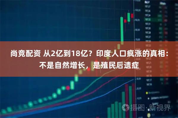 尚竞配资 从2亿到18亿？印度人口疯涨的真相：不是自然增长，是殖民后遗症
