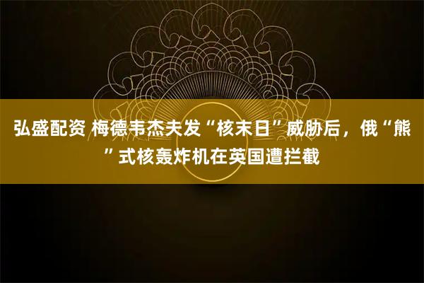 弘盛配资 梅德韦杰夫发“核末日”威胁后，俄“熊”式核轰炸机在英国遭拦截