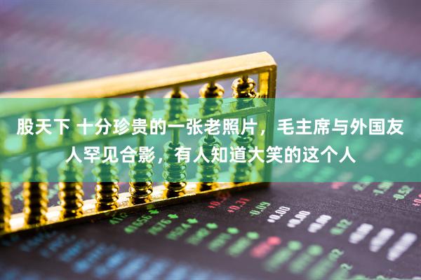 股天下 十分珍贵的一张老照片，毛主席与外国友人罕见合影，有人知道大笑的这个人