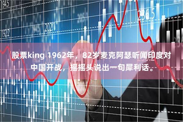 股票king 1962年，82岁麦克阿瑟听闻印度对中国开战，摇摇头说出一句犀利话。