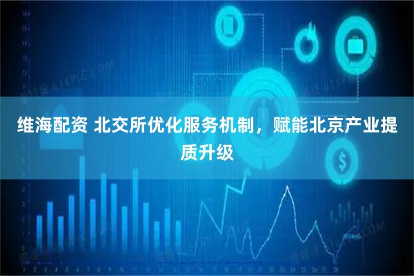 维海配资 北交所优化服务机制，赋能北京产业提质升级