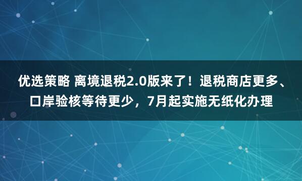 优选策略 离境退税2.0版来了！退税商店更多、口岸验核等待更少，7月起实施无纸化办理