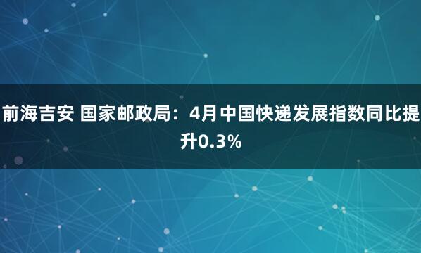 前海吉安 国家邮政局：4月中国快递发展指数同比提升0.3%