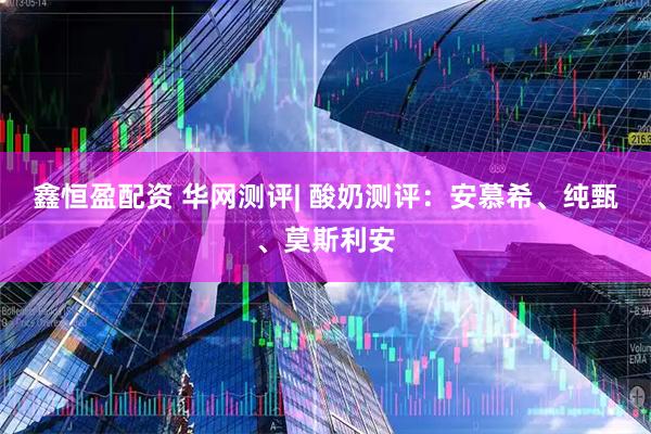 鑫恒盈配资 华网测评| 酸奶测评：安慕希、纯甄、莫斯利安