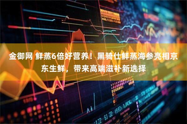金御网 鲜蒸6倍好营养！黑骑仕鲜蒸海参亮相京东生鲜，带来高端滋补新选择