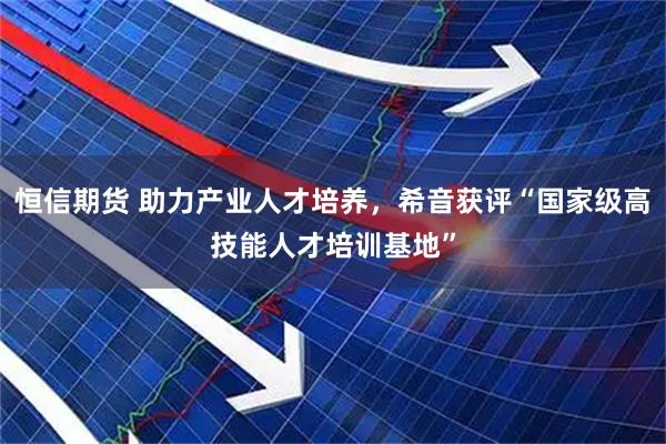 恒信期货 助力产业人才培养，希音获评“国家级高技能人才培训基地”