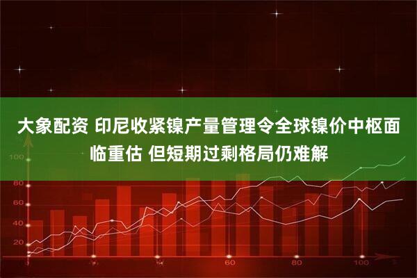 大象配资 印尼收紧镍产量管理令全球镍价中枢面临重估 但短期过剩格局仍难解