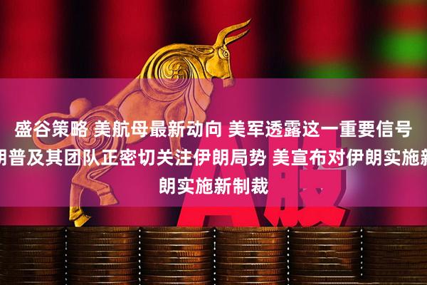 盛谷策略 美航母最新动向 美军透露这一重要信号！特朗普及其团队正密切关注伊朗局势 美宣布对伊朗实施新制裁
