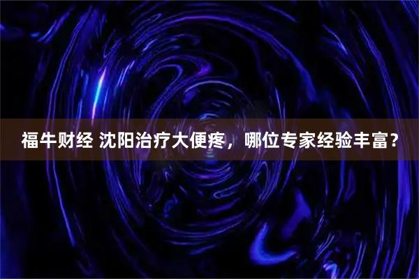 福牛财经 沈阳治疗大便疼，哪位专家经验丰富？