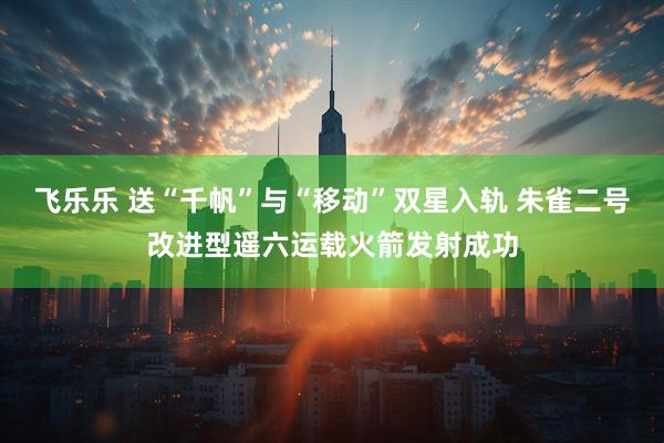 飞乐乐 送“千帆”与“移动”双星入轨 朱雀二号改进型遥六运载火箭发射成功