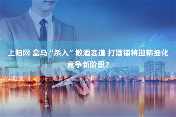 上阳网 盒马“杀入”散酒赛道 打酒铺将迎精细化竞争新阶段？