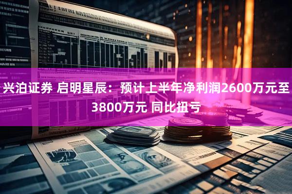 兴泊证券 启明星辰：预计上半年净利润2600万元至3800万元 同比扭亏