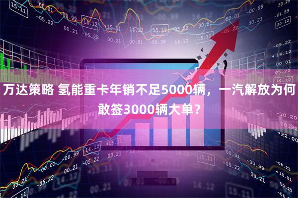 万达策略 氢能重卡年销不足5000辆,一汽解放为何敢签3000辆大单?