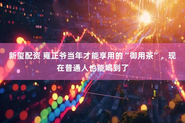 新玺配资 雍正爷当年才能享用的“御用茶”,现在普通人也能喝到了
