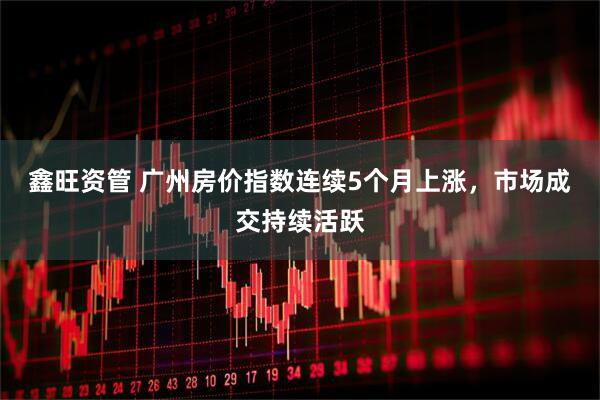 鑫旺资管 广州房价指数连续5个月上涨，市场成交持续活跃