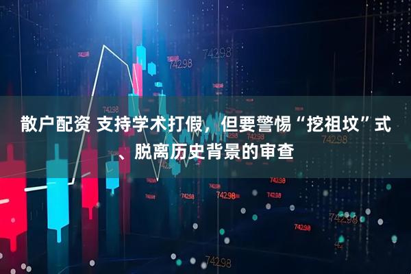 散户配资 支持学术打假,但要警惕“挖祖坟”式、脱离历史背景的审查